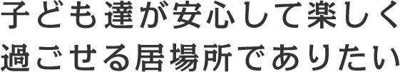 子どもたちが安心して 楽しく過ごせる居場所でありたい