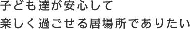 子どもたちが安心して 楽しく過ごせる居場所でありたい