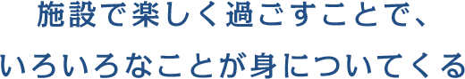 施設で楽しく過ごすことで、いろいろなことが身についてくる