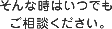 そんな時はいつでもご相談ください。